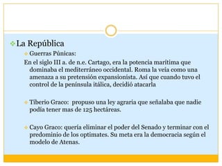  La República
   Guerras Púnicas:
   En el siglo III a. de n.e. Cartago, era la potencia marítima que
    dominaba el mediterráneo occidental. Roma la veía como una
    amenaza a su pretensión expansionista. Así que cuando tuvo el
    control de la península itálica, decidió atacarla

      Tiberio Graco: propuso una ley agraria que señalaba que nadie
       podía tener mas de 125 hectáreas.

      Cayo Graco: quería eliminar el poder del Senado y terminar con el
       predominio de los optimates. Su meta era la democracia según el
       modelo de Atenas.
 
