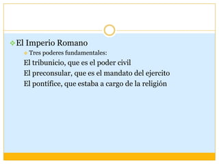  El Imperio Romano
      Tres poderes fundamentales:
   El tribunicio, que es el poder civil
   El preconsular, que es el mandato del ejercito
   El pontífice, que estaba a cargo de la religión
 