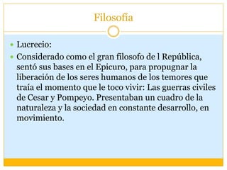 Filosofía

 Lucrecio:
 Considerado como el gran filosofo de l República,
 sentó sus bases en el Epicuro, para propugnar la
 liberación de los seres humanos de los temores que
 traía el momento que le toco vivir: Las guerras civiles
 de Cesar y Pompeyo. Presentaban un cuadro de la
 naturaleza y la sociedad en constante desarrollo, en
 movimiento.
 