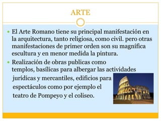 ARTE

 El Arte Romano tiene su principal manifestación en
  la arquitectura, tanto religiosa, como civil. pero otras
  manifestaciones de primer orden son su magnífica
  escultura y en menor medida la pintura.
 Realización de obras publicas como
  templos, basílicas para albergar las actividades
   jurídicas y mercantiles, edificios para
   espectáculos como por ejemplo el
   teatro de Pompeyo y el coliseo.
 