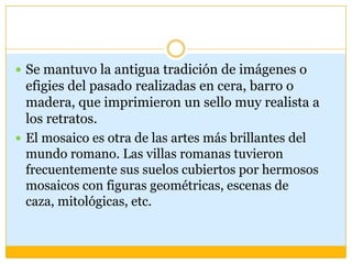  Se mantuvo la antigua tradición de imágenes o
  efigies del pasado realizadas en cera, barro o
  madera, que imprimieron un sello muy realista a
  los retratos.
 El mosaico es otra de las artes más brillantes del
  mundo romano. Las villas romanas tuvieron
  frecuentemente sus suelos cubiertos por hermosos
  mosaicos con figuras geométricas, escenas de
  caza, mitológicas, etc.
 