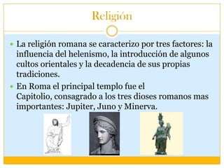 Religión

 La religión romana se caracterizo por tres factores: la
  influencia del helenismo, la introducción de algunos
  cultos orientales y la decadencia de sus propias
  tradiciones.
 En Roma el principal templo fue el
  Capitolio, consagrado a los tres dioses romanos mas
  importantes: Jupiter, Juno y Minerva.
 