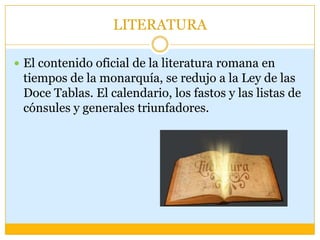 LITERATURA

 El contenido oficial de la literatura romana en
 tiempos de la monarquía, se redujo a la Ley de las
 Doce Tablas. El calendario, los fastos y las listas de
 cónsules y generales triunfadores.
 