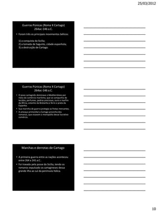 25/03/2012




     Guerras Púnicas (Roma X Cartago)
              264ac-146 a.C.
• Foram três os principais movimentos bélicos:

  1) a conquista da Sicília;
  2) a tomada de Sagunto, cidade espanhola;
  3) a destruição de Cartago.




     Guerras Púnicas (Roma X Cartago)
              264ac-146 a.C.
• O povo cartaginês dominava o Mediterrâneo por
  meio do comércio marítimo, que se compunha de
  tecidos, perfumes, pedras preciosas, ouro e marfim
  da África, estanho da Bretanha e ferro e prata da
  Espanha.
• Sua marinha de guerra protegia as frotas mercantes.
• A ameaça primordial a Cartago provinha dos
  romanos, que visavam o monopólio desse lucrativo
  comércio.




     Marchas e derrotas de Cartago

• A primeira guerra entre as nações aconteceu
  entre 264 a 241 a.C..
• Foi travada pela posse da Sicília, tendo os
  romanos expulsado os cartagineses dessa
  grande ilha ao sul da península Itálica.




                                                               10
 