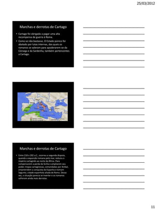 25/03/2012




   Marchas e derrotas de Cartago
• Cartago foi obrigada a pagar uma alta
  recompensa de guerra à Roma.
• Como se não bastasse, O Estado púnico foi
  abalado por lutas internas, das quais os
  romanos se valeram para apoderarem-se da
  Córsega e da Sardenha, também pertencentes
  a Cartago.




   Marchas e derrotas de Cartago
• Entre 218 e 202 a.C., ocorreu a segunda disputa,
  quando a expansão romana pelo mar, reduziu o
  império cartaginês ao norte da África. Para
  compensarem a perda da Sicília e ampliarem seu
  poder, tropas cartaginesas, comandadas por Aníbal,
  empreendem a conquista da Espanha e tomam
  Sagunto, cidade espanhola aliada de Roma. Dessa
  vez, a situação parecia se inverter e os romanos
  sofreram ainda mais derrotas.




                                                              11
 