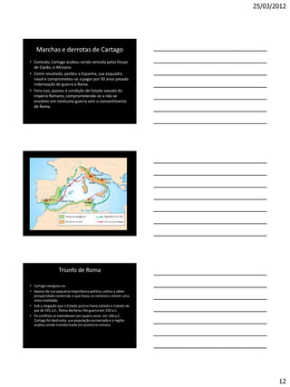 25/03/2012




    Marchas e derrotas de Cartago
• Contudo, Cartago acabou sendo vencida pelas forças
  de Cipião, o Africano.
• Como resultado, perdeu a Espanha, sua esquadra
  naval e comprometeu-se a pagar por 50 anos pesada
  indenização de guerra a Roma.
• Fora isso, passou à condição de Estado vassalo do
  Império Romano, comprometendo-se a não se
  envolver em nenhuma guerra sem o consentimento
  de Roma.




                  Triunfo de Roma

• Cartago reergueu-se.
• Apesar de sua pequena importância política, voltou a obter
  prosperidade comercial, o que levou os romanos a temer uma
  nova rivalidade.
• Sob a alegação que o Estado púnico havia violado o tratado de
  paz de 201 a.C., Roma declarou-lhe guerra em 150 a.C.
• Os conflitos se estenderam por quatro anos: em 146 a.C.
  Cartago foi destruída, sua população escravizada e a região
  acabou sendo transformada em província romana.




                                                                         12
 