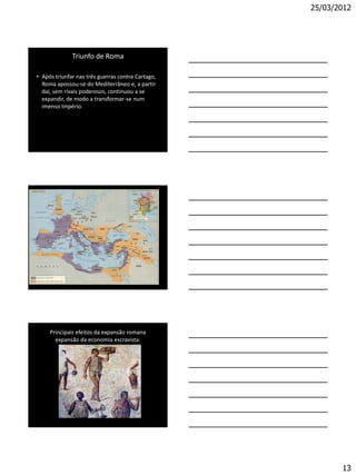 25/03/2012




              Triunfo de Roma

• Após triunfar nas três guerras contra Cartago,
  Roma apossou-se do Mediterrâneo e, a partir
  daí, sem rivais poderosos, continuou a se
  expandir, de modo a transformar-se num
  imenso Império.




     Principais efeitos da expansão romana
       expansão da economia escravista:




                                                          13
 