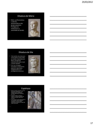25/03/2012




                   Ditadura de Mário
• Mário profissionalizou
  o exército,
  aproximando-se dos
  grupos populares.
  Privilégios da
  aristocracia e a
  autoridade do Senado.




                      Ditadura de Sila
• Sila membro da aristocracia
  conservadora, anulou todas
  as medidas implantadas por
  Mário, perseguindo
  violentamente todos os que
  o haviam apoiado.
• Com isso, conseguiu
  neutralizar os movimentos
  populares organizados,
  restabelecendo os os
  privilégios da aristocracia




                             Espártaco
•   Muitas revoltas ocorreram no final
    do período republicano, com
    destaque para a rebelião de
    escravos liderada por Espártaco,
    em 73 aC
•   Espártaco liderou, durante a
    revolta, um exército rebelde que
    contou com quase 100 mil ex-
    escravos.
•   Crasso puniu os que sobreviveram à
    sua investida contra Espártaco,
    mandando crucificar 6 000
    revoltosos ao longo da Via Ápia (de
    Cápua até Roma).


•   .




                                                 17
 