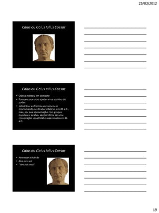 25/03/2012




     Caius ou Gaius Iulius Caesar




     Caius ou Gaius Iulius Caesar
• Crasso morreu em combate
• Pompeu procurou apoderar-se sozinho do
  poder.
• Júlio César enfrentou-o e venceu-o,
  proclamando-se ditador vitalício, em 49 a.C.,
  mas, por sua aproximação com grupos
  populares, acabou sendo vítima de uma
  conspiração senatorial e assassinado em 44
  a.C.




     Caius ou Gaius Iulius Caesar
• Atravessar o Rubicão
• Alea Jacta est
• “Veni,vidi,vinci!”




                                                         19
 