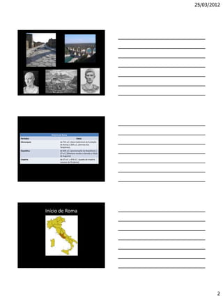 25/03/2012




              História de Roma
Períodos                                Datas
Monarquia             de 753 a.C. (data tradicional da fundação
                      de Roma) a 509 a.C. (derrota dos
                      Tarqüínios).
República             de 509 a.C. (proclamação da República) a
                      27 a.C. (Otaviano recebe o Senado o título
                      de Augusto)
Império               de 27 a.C. a 476 d.C. (queda do Império
                      romano do Ocidente)




            Início de Roma




                                                                           2
 