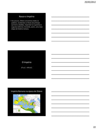 25/03/2012




             Nasce o Império
• Aos poucos, Otávio concentrou todos os
  poderes, recebendo os títulos de prínceps
  (primeiro cidadão), imperator (o supremo) e
  augustus (divino), iniciando, assim, uma nova
  etapa da história romana.




                 O Império

                27 a.C – 476 d.C




 Império Romano na época de Otávio




                                                         22
 