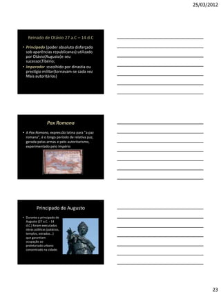 25/03/2012




   Reinado de Otávio 27 a.C – 14 d.C
• Principado (poder absoluto disfarçado
  sob aparências republicanas):utilizado
  por Otávio(Augusto)e seu
  sucessor,Tibério;
• Imperador :escolhido por dinastia ou
  prestígio militar(tornavam-se cada vez
  Mais autoritários)




                  Pax Romana
• A Pax Romana, expressão latina para "a paz
  romana", é o longo período de relativa paz,
  gerada pelas armas e pelo autoritarismo,
  experimentado pelo Império




          Principado de Augusto
• Durante o principado de
  Augusto (27 a.C. - 14
  d.C.) foram executadas
  obras públicas (palácios,
  templos, estradas...)
  que garantiam
  ocupação ao
  proletariado urbano
  concentrado na cidade.




                                                       23
 