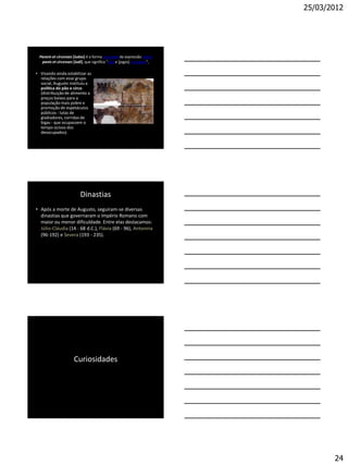 25/03/2012




  Panem et circenses [ludos] é a forma acusativa da expressão latina
   panis et circenses [ludi], que significa "pão e [jogos] circenses",

• Visando ainda estabilizar as
  relações com esse grupo
  social, Augusto instituiu a
  política do pão e circo
  (distribuição de alimento a
  preços baixos para a
  população mais pobre e
  promoção de espetáculos
  públicos - lutas de
  gladiadores, corridas de
  bigas - que ocupassem o
  tempo ocioso dos
  desocupados).




                          Dinastias
• Após a morte de Augusto, seguiram-se diversas
  dinastias que governaram o Império Romano com
  maior ou menor dificuldade. Entre elas destacamos:
  Júlio-Cláudia (14 - 68 d.C.), Flávia (69 - 96), Antonina
  (96-192) e Severa (193 - 235).




                      Curiosidades




                                                                                24
 