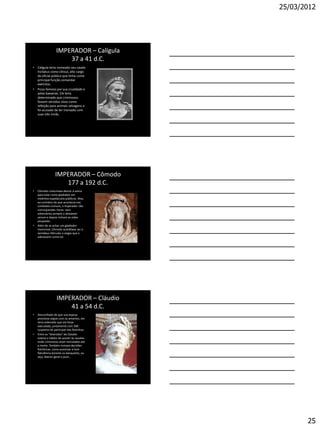 25/03/2012




                   IMPERADOR – Calígula
                       37 a 41 d.C.
• Calígula teria nomeado seu cavalo
  Incitatus como cônsul, alto cargo
  de oficial público que tinha como
  principal função comandar
  exércitos.
• Ficou famoso por sua crueldade e
  pelas baixarias. Ele teria
  determinado que criminosos
  fossem servidos vivos como
  refeição para animais selvagens e
  foi acusado de ter transado com
  suas três irmãs.




                  IMPERADOR – Cômodo
                     177 a 192 d.C.
•   Cômodo costumava descer à arena
    para lutar como gladiador em
    violentos espetáculos públicos. Mas,
    ao contrário do que acontecia nos
    combates comuns, o imperador não
    corria grandes riscos: seus
    adversários sempre o deixavam
    vencer e depois tinham as vidas
    poupadas.
•   Além de se achar um gladiador
    invencível, Cômodo acreditava ser o
    semideus Hércules e exigia que o
    adorassem como tal.




                   IMPERADOR – Cláudio
                       41 a 54 d.C.
•   Desconfiado de que sua esposa
    promovia orgias com os amantes, ele
    teria ordenado que ela fosse
    executada, juntamente com 300
    suspeitos de participar das festinhas.
•   Entre as "diversões" de Cláudio
    estaria o hábito de assistir às sessões
    onde criminosos eram torturados até
    a morte. Também tomava decisões
    folclóricas, como autorizar a livre
    flatulência durante os banquetes, ou
    seja, liberou geral o pum...




                                                     25
 