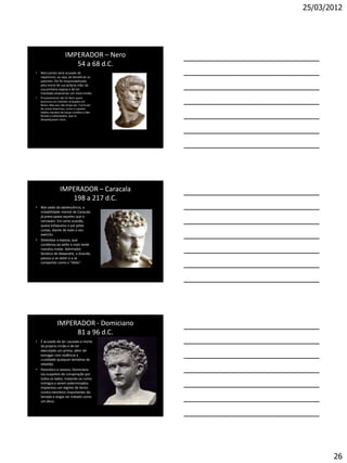 25/03/2012




                       IMPERADOR – Nero
                          54 a 68 d.C.
•   Nero jamais seria acusado de
    nepotismo, ou seja, de beneficiar os
    parentes. Ele foi responsabilizado
    pela morte de sua própria mãe, de
    sua primeira esposa e de ter
    mandado envenenar um meio-irmão.
•   Provavelmente não foi Nero quem
    provocou um incêndio arrasador em
    Roma. Mas isso não limpa seu "currículo"
    de outras bizarrices, como o suposto
    hábito macabro de lançar cristãos a cães
    ferozes e esfomeados, que os
    despedaçavam vivos.




                   IMPERADOR – Caracala
                      198 a 217 d.C.
• Mal saído da adolescência, a
  instabilidade mental de Caracala
  já preocupava aqueles que o
  cercavam. Em certa ocasião,
  quase esfaqueou o pai pelas
  costas, diante de todo o seu
  exército.
• Detestava a esposa, que
  condenou ao exílio e mais tarde
  mandou matar. Admirador
  fanático de Alexandre, o Grande,
  passou a se vestir e a se
  comportar como o "ídolo".




                IMPERADOR - Domiciano
                     81 a 96 d.C.
• É acusado de ter causado a morte
  do próprio irmão e de ter
  executado um primo, além de
  esmagar com violência e
  crueldade qualquer tentativa de
  rebelião.
• Paranóico e raivoso, Domiciano
  via suspeitos de conspiração por
  todos os lados, tratando-os como
  inimigos a serem exterminados.
  Implantou um regime de terror
  contra membros importantes do
  Senado e exigia ser tratado como
  um deus.




                                                      26
 
