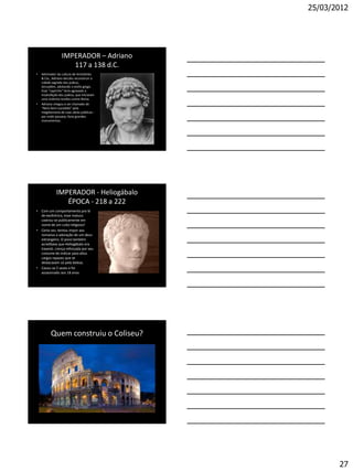 25/03/2012




                  IMPERADOR – Adriano
                     117 a 138 d.C.
•   Admirador da cultura de Aristóteles
    & Cia., Adriano decidiu reconstruir a
    cidade sagrada dos judeus,
    Jerusalém, adotando o estilo grego.
    Esse "capricho" teria agravado a
    insatisfação dos judeus, que iniciaram
    uma violenta revolta contra Roma.
•   Adriano chegou a ser chamado de
    "Nero bem-sucedido" pela
    megalomania de suas obras públicas -
    por onde passava, fazia grandes
    monumentos.




              IMPERADOR - Heliogábalo
                 ÉPOCA - 218 a 222
• Com um comportamento pra lá
  de excêntrico, esse maluco
  castrou-se publicamente em
  nome de um culto religioso!
• Certa vez, tentou impor aos
  romanos a adoração de um deus
  estrangeiro. O povo também
  acreditava que Heliogábalo era
  travesti, crença reforçada por seu
  costume de indicar para altos
  cargos rapazes que se
  destacavam só pela beleza.
• Casou-se 5 vezes e foi
  assassinado aos 18 anos




          Quem construiu o Coliseu?




                                                    27
 