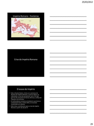 25/03/2012




     Império Romano - fronteiras




        Crise do Império Romano




            O ocaso do Império
• Sob a dinastia Severa, iniciou-se o processo de
  declínio do Império Romano, o qual se deveu-se,
  sobretudo, à crise do escravismo: com o fim das
  guerras de conquista territorial, diminuiu o afluxo de
  riquezas e de escravos.
• Os latifundiários romanos arrendaram suas terras a
  camponeses livres, muitos deles, ex-escravos
  convertidos em colonos.
• Além disso, contribuíram para a crise do Império
  Romano a partir do século III:




                                                                  29
 