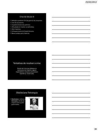 25/03/2012




                 Crise do Século III
•   Redução e posterior fim das guerras de conquistas;
•   Crise do escravismo;
•   Empobrecimento dos patrícios;
•   Dificuldade em manter os latifúndios;
•   Altos impostos;
•   Enfraquecimento do Estado Romano;
•   Menos verbas para o Exército.




      Tentativas de resolver a crise

             Diante da crise que abalava as
             estruturas do Império, alguns
           imperadores romanos procuraram
                 revertê-la. Foram eles:




           Diocleciano Tetrarquia

• Diocleciano: instituiu a
  tetrarquia, divisão do
  império entre quatro
  governantes;




                                                                30
 