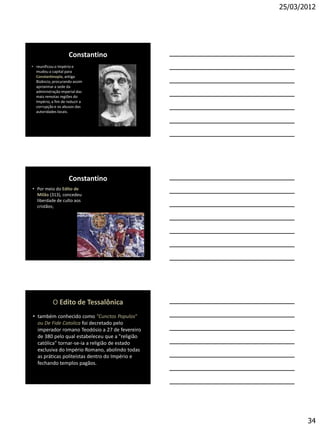 25/03/2012




                     Constantino
• reunificou o Império e
  mudou a capital para
  Constantinopla, antiga
  Bizâncio, procurando assim
  aproximar a sede da
  administração imperial das
  mais remotas regiões do
  Império, a fim de reduzir a
  corrupção e os abusos das
  autoridades locais.




                     Constantino
• Por meio do Edito de
  Milão (313), concedeu
  liberdade de culto aos
  cristãos;




            O Edito de Tessalônica
• também conhecido como "Cunctos Populos"
  ou De Fide Catolica foi decretado pelo
  imperador romano Teodósio a 27 de fevereiro
  de 380 pelo qual estabeleceu que a "religião
  católica" tornar-se-ia a religião de estado
  exclusiva do Império Romano, abolindo todas
  as práticas politeístas dentro do Império e
  fechando templos pagãos.




                                                        34
 