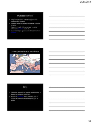 25/03/2012




             Invasões Bárbaras
• Antigas relações entre os bárbaros(“povos não-
  romanos”) e os romanos;
• Por algum tempo os bárbaros vigiavam as fronteiras
  romanas;
• Passaram a invadir violentamente as fronteiras
  romanas,no Ocidente, no séc. V;
• Causa externa que agravou a decadência romana no
  Ocidente.




   O avanço dos Bárbaros Germânicos




                       Finis

• O Império Romano do Oriente perdurou até o
  Século XV (Império Bizantino).
• A crise do Ocidente abriu caminho para a
  criação de um novo modo de produção :o
  feudal.




                                                              35
 