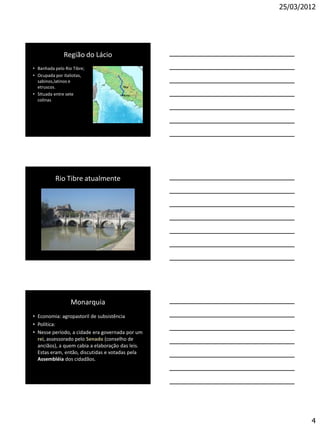 25/03/2012




              Região do Lácio
• Banhada pelo Rio Tibre;
• Ocupada por italiotas,
  sabinos,latinos e
  etruscos.
• SItuada entre sete
  colinas




          Rio Tibre atualmente




                  Monarquia
• Economia: agropastoril de subsistência
• Política:
• Nesse período, a cidade era governada por um
  rei, assessorado pelo Senado (conselho de
  anciãos), a quem cabia a elaboração das leis.
  Estas eram, então, discutidas e votadas pela
  Assembléia dos cidadãos.




                                                          4
 