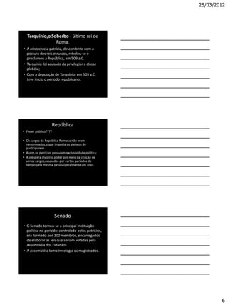 25/03/2012




   Tarquínio,o Soberbo - último rei de
                 Roma.
• A aristocracia patrícia, descontente com a
  postura dos reis etruscos, rebelou-se e
  proclamou a República, em 509 a.C.
• Tarquinio foi acusado de privilegiar a classe
  plebéia;
• Com a deposição de Tarquínio em 509 a.C.
  teve início o período republicano.




                    República
• Poder público????

• Os cargos da República Romana não eram
  remunerados,o que impedia os plebeus de
  participarem.
• Assim,os patrícios possuíam exclusividade política;
• A idéia era dividir o poder por meio da criação de
  vários cargos,ocupados por curtos períodos de
  tempo pela mesma pessoa(geralmente um ano).




                      Senado
• O Senado tornou-se a principal instituição
  política no período: controlado pelos patrícios,
  era formado por 300 membros, encarregados
  de elaborar as leis que seriam votadas pela
  Assembléia dos cidadãos.
• A Assembléia também elegia os magistrados.




                                                                6
 