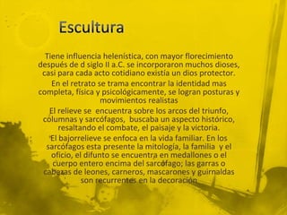 Tiene influencia helenística, con mayor florecimiento
después de d siglo II a.C. se incorporaron muchos dioses,
 casi para cada acto cotidiano existía un dios protector.
    En el retrato se trama encontrar la identidad mas
completa, física y psicológicamente, se logran posturas y
                    movimientos realistas
   El relieve se encuentra sobre los arcos del triunfo,
 columnas y sarcófagos, buscaba un aspecto histórico,
       resaltando el combate, el paisaje y la victoria.
    El bajorrelieve se enfoca en la vida familiar. En los
  sarcófagos esta presente la mitología, la familia y el
    oficio, el difunto se encuentra en medallones o el
    cuerpo entero encima del sarcófago; las garras o
 cabezas de leones, carneros, mascarones y guirnaldas
              son recurrentes en la decoración
 