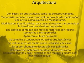Con bases en otras culturas como los etruscos y griegos.
Tiene varias características como utilizar bóvedas de medio cañón
            y de arista, como sucedía en Mesopotamia.
Modificaron el estilo dórico para crear el toscano, a el corintio se
               le transformo en el estilo compuesto.
    Los capiteles contaban con motivos históricos con figuras
                    zoomorfas y antropomorfas.
                    Aparecerá el fuste helicoidal
       Se combina y superponen los estilos arquitectónicos
      Se utilizan arcos de medio punto, rebajado y de clave.
         Frisos con abundante decoración con guirnaldas.
       Utilización de materiales baratos y duraderos como
  hormigón, ladrillo y sillar, revestidos con mármol y piedra para
                          dar noción de lujo.
 