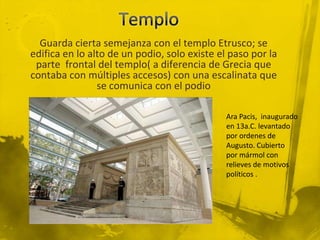 Guarda cierta semejanza con el templo Etrusco; se
edifica en lo alto de un podio, solo existe el paso por la
 parte frontal del templo( a diferencia de Grecia que
contaba con múltiples accesos) con una escalinata que
                se comunica con el podio

                                              Ara Pacis, inaugurado
                                              en 13a.C. levantado
                                              por ordenes de
                                              Augusto. Cubierto
                                              por mármol con
                                              relieves de motivos
                                              políticos .
 