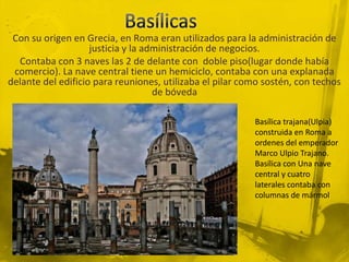 Con su origen en Grecia, en Roma eran utilizados para la administración de
                    justicia y la administración de negocios.
  Contaba con 3 naves las 2 de delante con doble piso(lugar donde había
 comercio). La nave central tiene un hemiciclo, contaba con una explanada
delante del edificio para reuniones, utilizaba el pilar como sostén, con techos
                                    de bóveda

                                                          Basílica trajana(Ulpia)
                                                          construida en Roma a
                                                          ordenes del emperador
                                                          Marco Ulpio Trajano.
                                                          Basílica con Una nave
                                                          central y cuatro
                                                          laterales contaba con
                                                          columnas de mármol
 