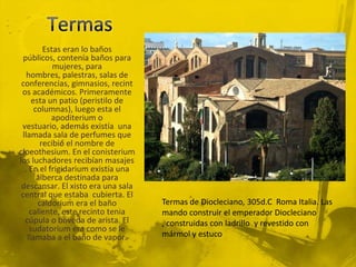 Estas eran lo baños
  públicos, contenía baños para
            mujeres, para
   hombres, palestras, salas de
 conferencias, gimnasios, recint
 os académicos. Primeramente
     esta un patio (peristilo de
      columnas), luego esta el
           apoditerium o
 vestuario, además existía una
 llamada sala de perfumes que
        recibió el nombre de
cloeothesium. En el conisterium
los luchadores recibían masajes
  . En el frigidarium existía una
       alberca destinada para
 descansar. El xisto era una sala
 central que estaba cubierta. El
       caldorium era el baño        Termas de Diocleciano, 305d.C Roma Italia. Las
    caliente, este recinto tenia    mando construir el emperador Diocleciano
  cúpula o bóveda de arista. El     , construidas con ladrillo y revestido con
    sudatorium era como se le
   llamaba a el baño de vapor.      mármol y estuco
 