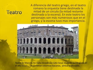 A diferencia del teatro griego, en el teatro
                  romano la orquesta tiene destinada la
                  mitad de un circulo (la mitad restante
                destinada a la escena). En este teatro los
                personajes son más numerosos que en el
                griego, y la escena tuvo mas importancia.




Teatro de Marcelo, en Italia iniciado por Julio Cesar, acabado por Augusto en
el año 11 a.C. , se combinan columnas toscanas, jónicas y adosadas.
 