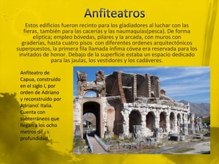 Estos edificios fueron recinto para los gladiadores al luchar con las
   fieras, también para las cacerías y las naumaquías(pesca). De forma
       elíptica; empleo bóvedas, pilares y la arcada, con muros con
  graderías, hasta cuatro pisos con diferentes ordenes arquitectónicos
superpuestos, la primera fila llamada ínfima cóvea era reservada para los
 invitados de honor. Debajo de la superficie estaba un espacio dedicado
               para las jaulas, los vestidores y los cadáveres.

 Anfiteatro de
 Capua, construido
 en el siglo I, por
 orden de Adriano
 y reconstruido por
 Adriano. Italia.
 Cuenta con
 subterráneos que
 llegan a los ocho
 metros de
 profundidad.
 