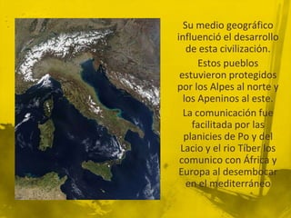 Su medio geográfico
influenció el desarrollo
   de esta civilización.
      Estos pueblos
 estuvieron protegidos
por los Alpes al norte y
  los Apeninos al este.
  La comunicación fue
    facilitada por las
  planicies de Po y del
 Lacio y el rio Tíber los
 comunico con África y
 Europa al desembocar
   en el mediterráneo
 