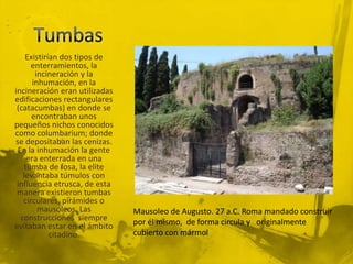 Existirían dos tipos de
      enterramientos, la
       incineración y la
      inhumación, en la
incineración eran utilizadas
edificaciones rectangulares
 (catacumbas) en donde se
      encontraban unos
pequeños nichos conocidos
como columbarium; donde
se depositaban las cenizas.
 En la inhumación la gente
    era enterrada en una
   tumba de fosa, la elite
   levantaba túmulos con
 influencia etrusca, de esta
 manera existieron tumbas
   circulares, pirámides o
        mausoleos. Las         Mausoleo de Augusto. 27 a.C. Roma mandado construir
  construcciones siempre       por él mismo, de forma circula y originalmente
evitaban estar en el ámbito
            citadino.          cubierto con mármol
 