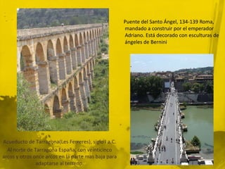Puente del Santo Ángel, 134-139 Roma,
                                                     mandado a construir por el emperador
                                                     Adriano. Está decorado con esculturas de
                                                     ángeles de Bernini




Acueducto de Tarragona(Les Ferreres), siglo I a.C.
  Al norte de Tarragona España, con veinticinco
arcos y otros once arcos en la parte mas baja para
               adaptarse al terreno.
 