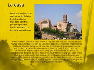 Domus Aurea( casa de
oro), después del año
64 d.C. en Roma
Mandada construir
por el emperador
Nerón. Contaba con
incrustaciones de oro



 No solía tener ventanas al exterior, a su puerta se le llama fauces, en sus
muros circundantes estaban las tiendas o tabernas. Al entrar encontramos
  el atrio o altar(derivado de atrium que significa negro, debido a que se
   encendían candelas dando una atmosfera oscura). Por el corredor o
     tablinum se llegaba al peristilo, un patio por donde se accede a las
habitaciones del piso bajo usadas por el pater familiae, el piso superior era
   el gineceo, usado solo por mujeres. El impluvio era un estanque que
contenía agua potable luego de que el agua de lluvia llegara a través de le
compluvio. Otras estancias eran el triclinio o comedor, el oecus o lugar de
                      reunión y la cubícula o dormitorio.
 