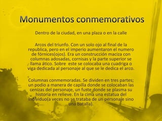Dentro de la ciudad, en una plaza o en la calle

    Arcos del triunfo. Con un solo ojo al final de la
republica, pero en el imperio aumentaron el numero
   de fórnices(ojos). Era un construcción maciza con
  columnas adosadas, cornisas y la parte superior se
 llama ático. Sobre este se colocaba una cuadriga o
viga dedicada al personaje al que se le dedica el arco.

Columnas conmemoradas. Se dividen en tres partes;
un podio a manera de capilla donde se colocaban las
 cenizas del personaje, un fuste donde se plasma su
    historia en relieve. En la cima una estatua del
individuo(a veces no se trataba de un personaje sino
                      una batalla).
 