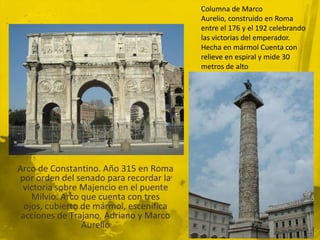 Columna de Marco
                                         Aurelio, construido en Roma
                                         entre el 176 y el 192 celebrando
                                         las victorias del emperador.
                                         Hecha en mármol Cuenta con
                                         relieve en espiral y mide 30
                                         metros de alto




Arco de Constantino. Año 315 en Roma
por orden del senado para recordar la
 victoria sobre Majencio en el puente
    Milvio. Arco que cuenta con tres
  ojos, cubierto de mármol, escenifica
 acciones de Trajano, Adriano y Marco
                 Aurelio
 