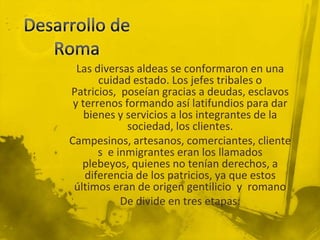 Las diversas aldeas se conformaron en una
       cuidad estado. Los jefes tribales o
Patricios, poseían gracias a deudas, esclavos
 y terrenos formando así latifundios para dar
    bienes y servicios a los integrantes de la
             sociedad, los clientes.
Campesinos, artesanos, comerciantes, cliente
       s e inmigrantes eran los llamados
   plebeyos, quienes no tenían derechos, a
    diferencia de los patricios, ya que estos
 últimos eran de origen gentilicio y romano
            De divide en tres etapas:
 