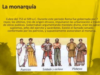 La monarquía
  Cubre del 753 al 509 a.C. Durante este periodo Roma fue gobernada por 7
reyes; los últimos, tres de origen etrusco, impulsaron las urbanización a través
de obras publicas. Gobernaban argumentando mandato divino, eran los jueces
     supremos, jefes del ejercito y sacerdotes. Existió el llamado senado;
   conformado por los patricios, y supuestamente asesoraban al monarca.
 