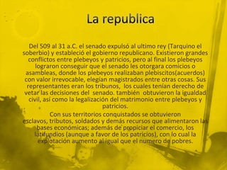 Del 509 al 31 a.C. el senado expulsó al ultimo rey (Tarquino el
soberbio) y estableció el gobierno republicano. Existieron grandes
   conflictos entre plebeyos y patricios, pero al final los plebeyos
      lograron conseguir que el senado les otorgara comicios o
 asambleas, donde los plebeyos realizaban plebiscitos(acuerdos)
 con valor irrevocable, elegían magistrados entre otras cosas. Sus
  representantes eran los tribunos, los cuales tenían derecho de
 vetar las decisiones del senado. también obtuvieron la igualdad
   civil, así como la legalización del matrimonio entre plebeyos y
                                 patricios.
             Con sus territorios conquistados se obtuvieron
esclavos, tributos, soldados y demás recursos que alimentaron las
       bases económicas; además de propiciar el comercio, los
     latifundios (aunque a favor de los patricios), con lo cual la
       explotación aumento al igual que el numero de pobres.
 