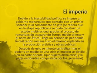 Debido a la inestabilidad política se impuso un
 gobierno monárquico que contaba con un primer
 senador y un comandante en jefe (se reitera que
    en la etapa republicana se pudo construir un
     estado multinacional gracias al proceso de
romanización acaparando Europa medio oriente y
 el norte de África), llega un periodo de paz donde
la civilización romana tuvo el máximo esplendo en
       la producción artística y obras publicas.
    Después de esto se intento centralizar mas el
poder y en medio de una crisis el imperio se dividió
 en su parte oriental (que supero dicha crisis) y la
 parte occidental( conquistada por los germanos)
 