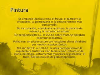 Se emplean técnicas como el fresco, el temple y la
   encaústica. La pompeyana es la pintura romana mas
                         conservada:
   De incrustación, combinaba la pintura, la plancha de
             mármol y la imitación en estuco.
 De perspectiva(10 a.C. al 25d.C), sobre muro se pintaban
                    columnas o pilastras.
Pared con un zócalo oscuro con recuadros claros divididos
                por motivos arquitectónicos.
   Del año 60 d.C. al 150 d.C. se nota barroquismo en la
  arquitectura fantástica. Con temas como retratos vida
diaria, mitología, instrumentos musicales, la guirnalda , el
        fruto, delfines fueron de gran importancia.
 