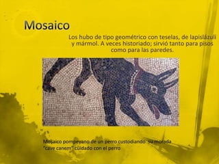 Los hubo de tipo geométrico con teselas, de lapislázuli
           y mármol. A veces historiado; sirvió tanto para pisos
                         como para las paredes.




Mosaico pompeyano de un perro custodiando su morada
“cave canem” cuidado con el perro
 