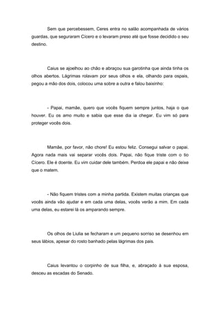 Sem que percebessem, Ceres entra no salão acompanhada de vários
guardas, que seguraram Cícero e o levaram preso até que fosse decidido o seu
destino.




           Caius se ajoelhou ao chão e abraçou sua garotinha que ainda tinha os
olhos abertos. Lágrimas rolavam por seus olhos e ela, olhando para ospais,
pegou a mão dos dois, colocou uma sobre a outra e falou baixinho:




           - Papai, mamãe, quero que vocês fiquem sempre juntos, haja o que
houver. Eu os amo muito e sabia que esse dia ia chegar. Eu vim só para
proteger vocês dois.




           Mamãe, por favor, não chore! Eu estou feliz. Consegui salvar o papai.
Agora nada mais vai separar vocês dois. Papai, não fique triste com o tio
Cícero. Ele é doente. Eu vim cuidar dele também. Perdoa ele papai e não deixe
que o matem.




           - Não fiquem tristes com a minha partida. Existem muitas crianças que
vocês ainda vão ajudar e em cada uma delas, vocês verão a mim. Em cada
uma delas, eu estarei lá os amparando sempre.




           Os olhos de Liulia se fecharam e um pequeno sorriso se desenhou em
seus lábios, apesar do rosto banhado pelas lágrimas dos pais.




           Caius levantou o corpinho de sua filha, e, abraçado à sua esposa,
desceu as escadas do Senado.
 
