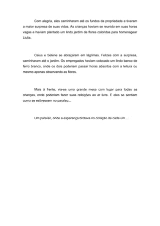 Com alegria, eles caminharam até os fundos da propriedade e tiveram
a maior surpresa de suas vidas. As crianças haviam se reunido em suas horas
vagas e haviam plantado um lindo jardim de flores coloridas para homenagear
Liulia.




          Caius e Selene se abraçaram em lágrimas. Felizes com a surpresa,
caminharam até o jardim. Os empregados haviam colocado um lindo banco de
ferro branco, onde os dois poderiam passar horas absortos com a leitura ou
mesmo apenas observando as flores.




          Mais à frente, via-se uma grande mesa com lugar para todas as
crianças, onde poderiam fazer suas refeições ao ar livre. E eles se sentiam
como se estivessem no paraíso...




          Um paraíso, onde a esperança brotava no coração de cada um....
 