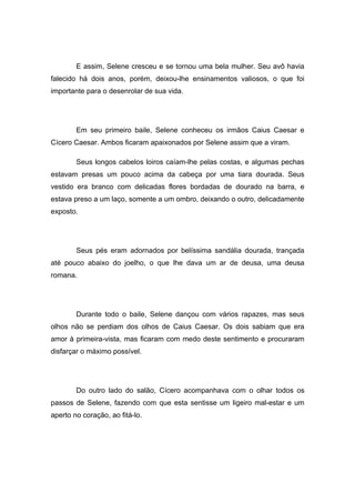 E assim, Selene cresceu e se tornou uma bela mulher. Seu avô havia
falecido há dois anos, porém, deixou-lhe ensinamentos valiosos, o que foi
importante para o desenrolar de sua vida.




        Em seu primeiro baile, Selene conheceu os irmãos Caius Caesar e
Cícero Caesar. Ambos ficaram apaixonados por Selene assim que a viram.

        Seus longos cabelos loiros caíam-lhe pelas costas, e algumas pechas
estavam presas um pouco acima da cabeça por uma tiara dourada. Seus
vestido era branco com delicadas flores bordadas de dourado na barra, e
estava preso a um laço, somente a um ombro, deixando o outro, delicadamente
exposto.




        Seus pés eram adornados por belíssima sandália dourada, trançada
até pouco abaixo do joelho, o que lhe dava um ar de deusa, uma deusa
romana.




        Durante todo o baile, Selene dançou com vários rapazes, mas seus
olhos não se perdiam dos olhos de Caius Caesar. Os dois sabiam que era
amor à primeira-vista, mas ficaram com medo deste sentimento e procuraram
disfarçar o máximo possível.




        Do outro lado do salão, Cícero acompanhava com o olhar todos os
passos de Selene, fazendo com que esta sentisse um ligeiro mal-estar e um
aperto no coração, ao fitá-lo.
 