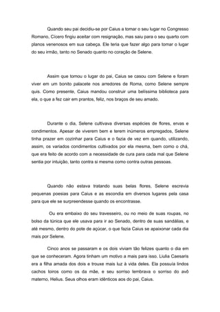 Quando seu pai decidiu-se por Caius a tomar o seu lugar no Congresso
Romano, Cícero fingiu aceitar com resignação, mas saiu para o seu quarto com
planos venenosos em sua cabeça. Ele teria que fazer algo para tomar o lugar
do seu irmão, tanto no Senado quanto no coração de Selene.




        Assim que tomou o lugar do pai, Caius se casou com Selene e foram
viver em um bonito palacete nos arredores de Roma, como Selene sempre
quis. Como presente, Caius mandou construir uma belíssima biblioteca para
ela, o que a fez cair em prantos, feliz, nos braços de seu amado.




        Durante o dia, Selene cultivava diversas espécies de flores, ervas e
condimentos. Apesar de viverem bem e terem inúmeros empregados, Selene
tinha prazer em cozinhar para Caius e o fazia de vez em quando, utilizando,
assim, os variados condimentos cultivados por ela mesma, bem como o chá,
que era feito de acordo com a necessidade de cura para cada mal que Selene
sentia por intuição, tanto contra si mesma como contra outras pessoas.




        Quando não estava tratando suas belas flores, Selene escrevia
pequenas poesias para Caius e as escondia em diversos lugares pela casa
para que ele se surpreendesse quando os encontrasse.

        Ou era embaixo do seu travesseiro, ou no meio de suas roupas, no
bolso da túnica que ele usava para ir ao Senado, dentro de suas sandálias, e
até mesmo, dentro do pote de açúcar, o que fazia Caius se apaixonar cada dia
mais por Selene.

        Cinco anos se passaram e os dois viviam tão felizes quanto o dia em
que se conheceram. Agora tinham um motivo a mais para isso. Liulia Caesaris
era a filha amada dos dois e trouxe mais luz à vida deles. Ela possuía lindos
cachos loiros como os da mãe, e seu sorriso lembrava o sorriso do avô
materno, Helius. Seus olhos eram idênticos aos do pai, Caius.
 