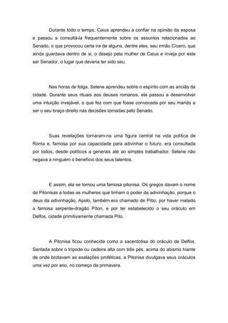 Durante todo o tempo, Caius aprendeu a confiar na opinião da esposa
e passou a consultá-la frequentemente sobre os assuntos relacionados ao
Senado, o que provocou certa ira de alguns, dentre eles, seu irmão Cícero, que
ainda guardava dentro de si, o desejo pela mulher de Caius e inveja por este
ser Senador, o lugar que deveria ter sido seu.




        Nas horas de folga, Selene aprendeu sobre o espírito com as anciãs da
cidade. Durante seus rituais aos deuses romanos, ela passou a desenvolver
uma intuição invejável, o que fez com que fosse convocada por seu marido a
ser o seu braço direito nas decisões tomadas pelo Senado.




        Suas revelações tornaram-na uma figura central na vida política de
Roma e, famosa por sua capacidade para adivinhar o futuro, era consultada
por todos, desde políticos a generais até ao simples trabalhador. Selene não
negava a ninguém o benefício dos seus talentos.




        E assim, ela se tornou uma famosa pitonisa. Os gregos davam o nome
de Pitonisas a todas as mulheres que tinham o poder da adivinhação, porque o
deus da adivinhação, Apolo, também era chamado de Pítio, por haver matado
a famosa serpente-dragão Píton, e por ter estabelecido o seu oráculo em
Delfos, cidade primitivamente chamada Pito.




        A Pitonisa ficou conhecida como a sacerdotisa do oráculo de Delfos.
Sentada sobre o trípode ou cadeira alta com três pés, acima do abismo hiante
de onde brotavam as exalações proféticas, a Pitonisa divulgava seus oráculos
uma vez por ano, no começo da primavera.
 